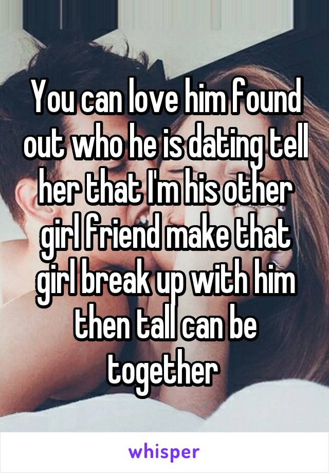 You can love him found out who he is dating tell her that I'm his other girl friend make that girl break up with him then tall can be together 