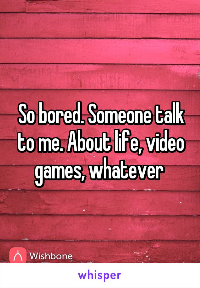 So bored. Someone talk to me. About life, video games, whatever 