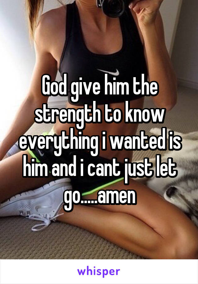 God give him the strength to know everything i wanted is him and i cant just let go.....amen