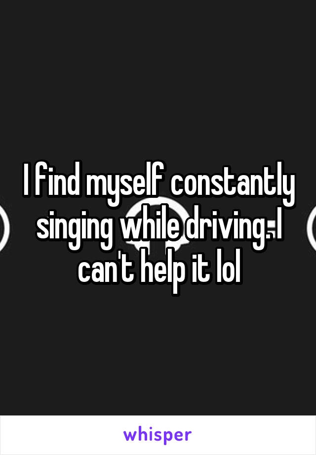 I find myself constantly singing while driving. I can't help it lol