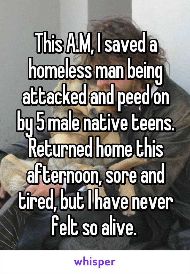 This A.M, I saved a homeless man being attacked and peed on by 5 male native teens. Returned home this afternoon, sore and tired, but I have never felt so alive. 