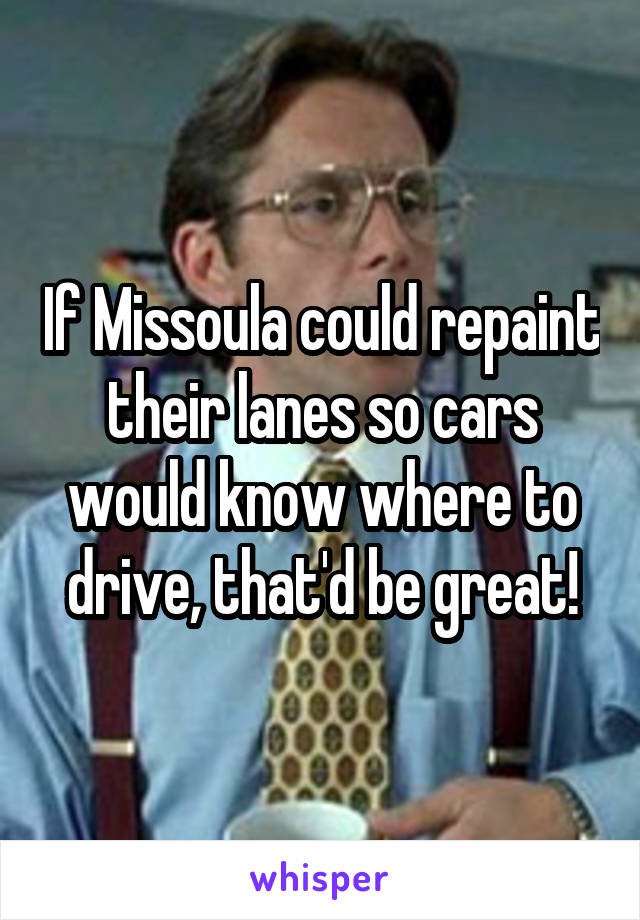 If Missoula could repaint their lanes so cars would know where to drive, that'd be great!