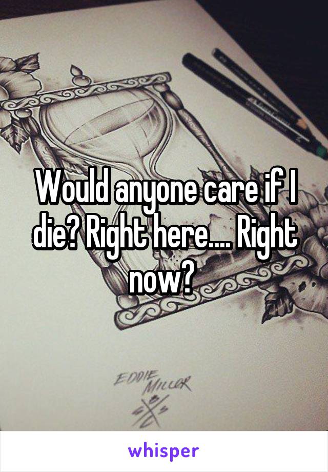 Would anyone care if I die? Right here.... Right now? 