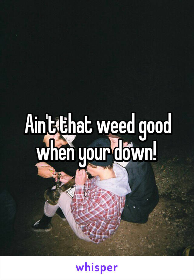 Ain't that weed good when your down! 