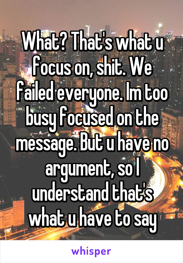 What? That's what u focus on, shit. We failed everyone. Im too busy focused on the message. But u have no argument, so I understand that's what u have to say