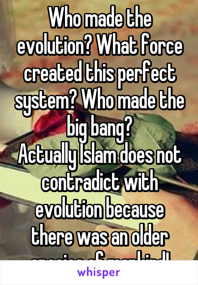 Who made the evolution? What force created this perfect system? Who made the big bang?
Actually Islam does not contradict with evolution because there was an older species of mankind!