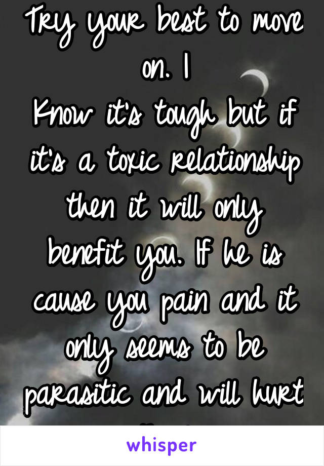 Try your best to move on. I
Know it's tough but if it's a toxic relationship then it will only benefit you. If he is cause you pain and it only seems to be parasitic and will hurt you in the long run