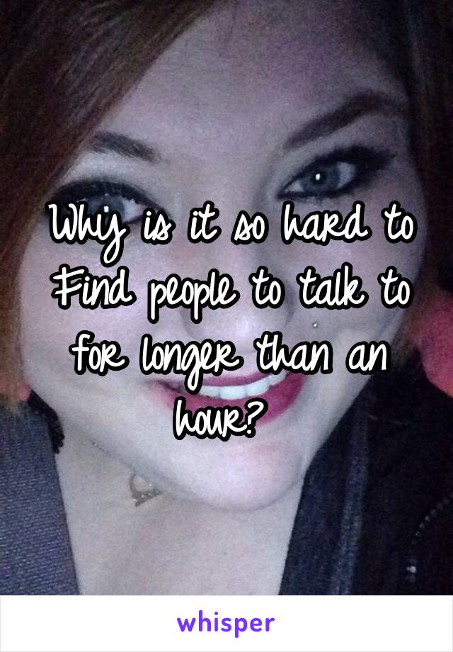 Why is it so hard to
Find people to talk to for longer than an hour? 