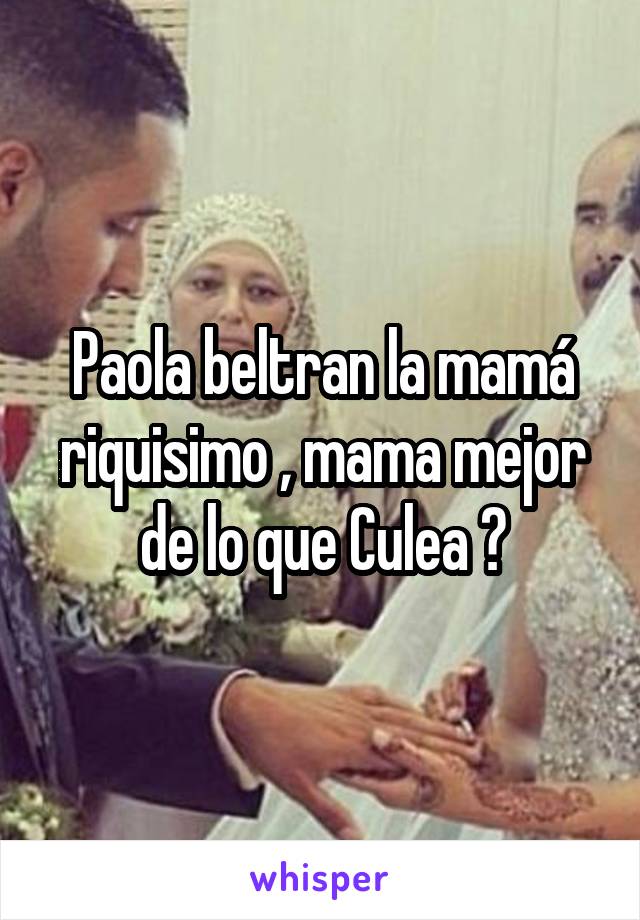 Paola beltran la mamá riquisimo , mama mejor de lo que Culea 😂