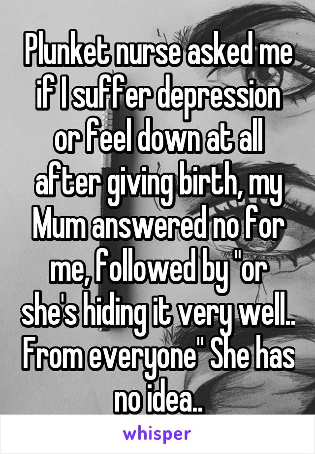 Plunket nurse asked me if I suffer depression or feel down at all after giving birth, my Mum answered no for me, followed by "or she's hiding it very well.. From everyone" She has no idea..