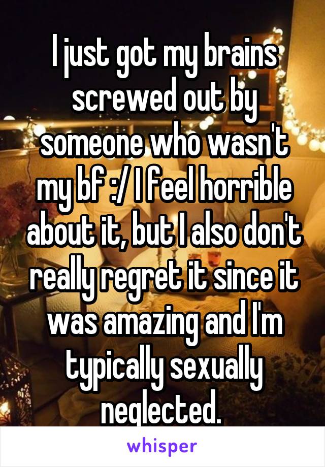 I just got my brains screwed out by someone who wasn't my bf :/ I feel horrible about it, but I also don't really regret it since it was amazing and I'm typically sexually neglected. 