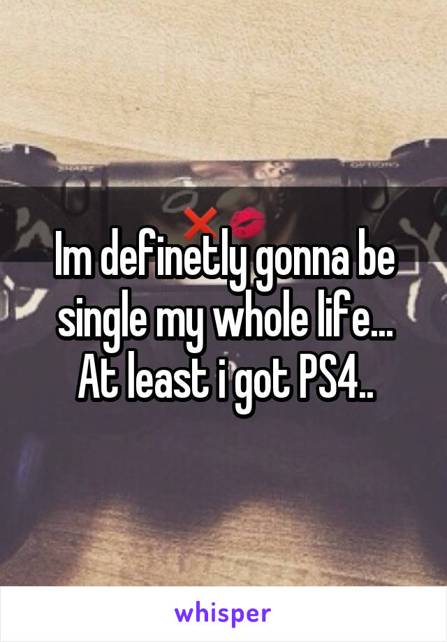 Im definetly gonna be single my whole life...
At least i got PS4..