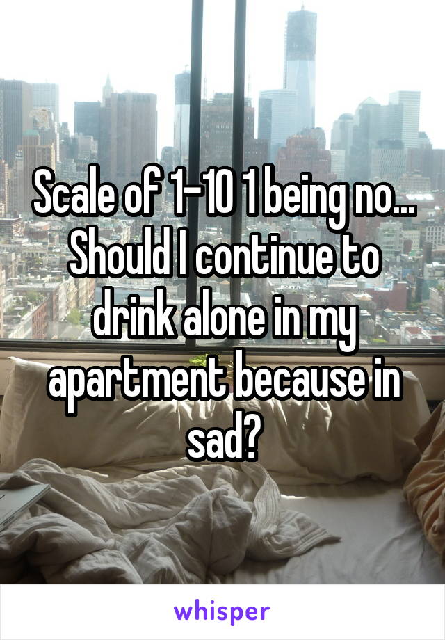 Scale of 1-10 1 being no... Should I continue to drink alone in my apartment because in sad?