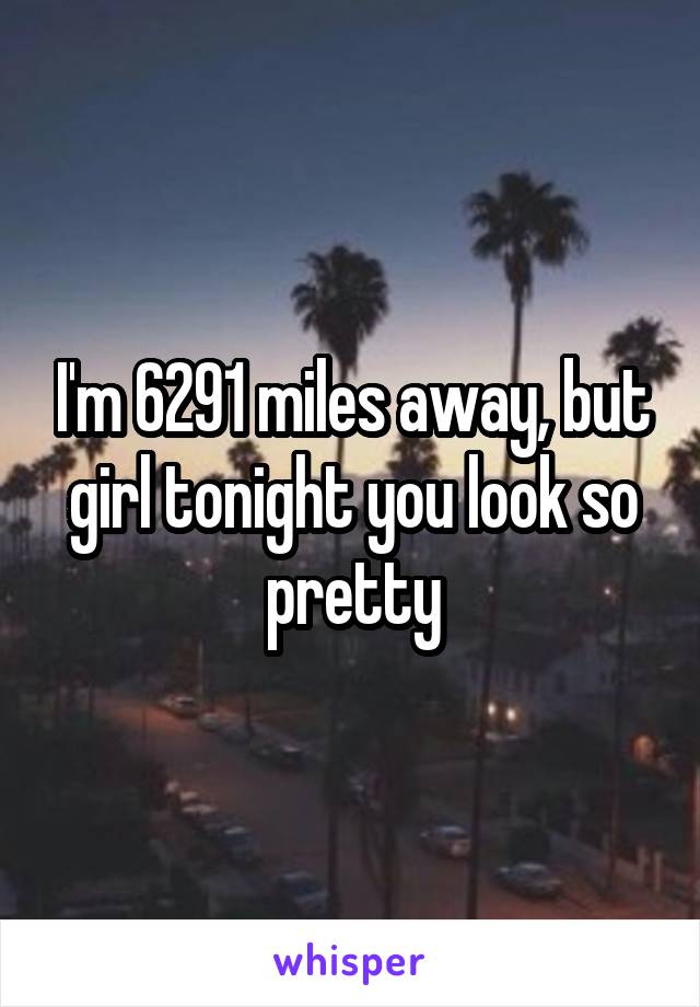 I'm 6291 miles away, but girl tonight you look so pretty