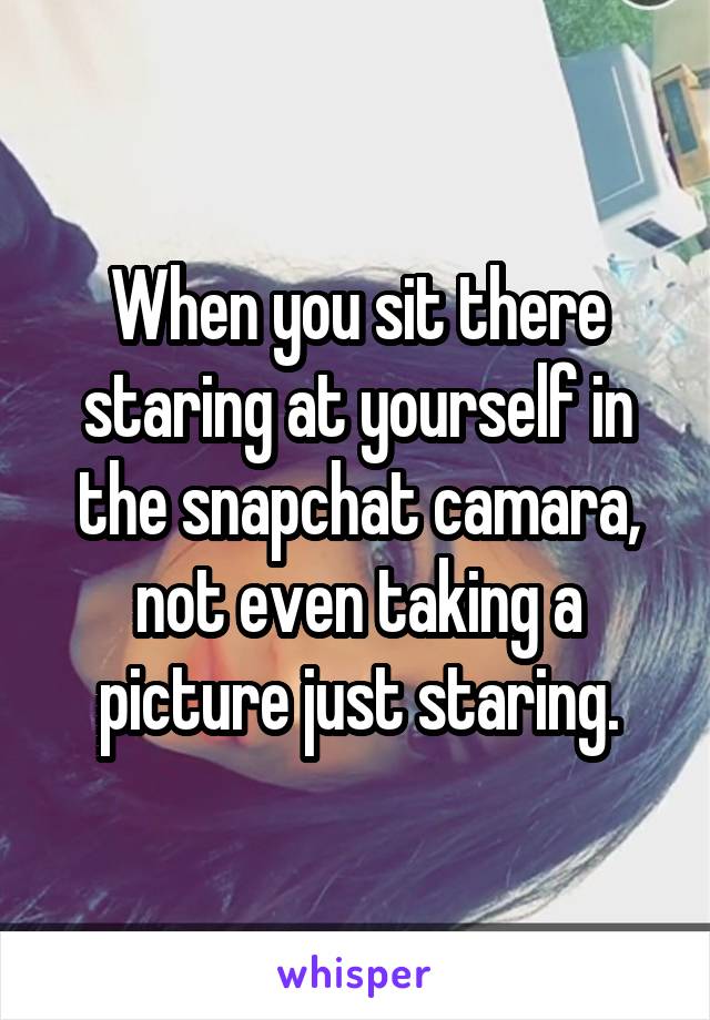 When you sit there staring at yourself in the snapchat camara, not even taking a picture just staring.