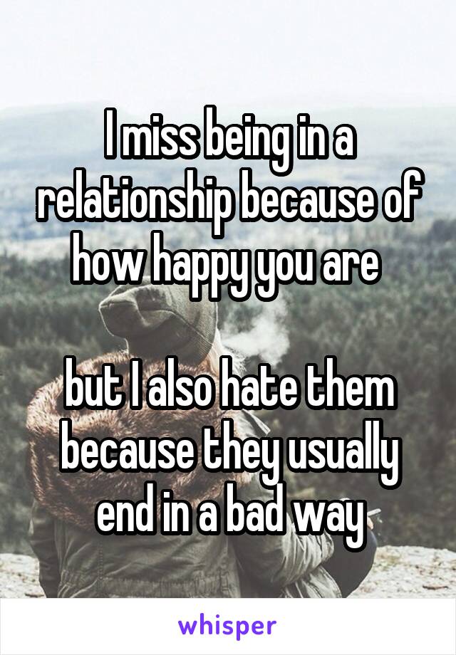 I miss being in a relationship because of how happy you are 

but I also hate them because they usually end in a bad way