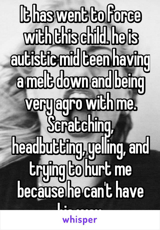 It has went to force with this child. he is autistic mid teen having a melt down and being very agro with me. Scratching, headbutting, yelling, and trying to hurt me because he can't have his way.