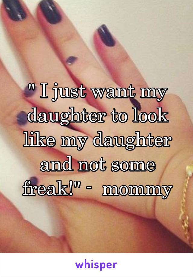 " I just want my daughter to look like my daughter and not some freak!" -  mommy