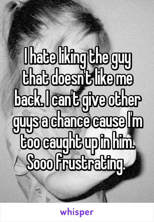 I hate liking the guy that doesn't like me back. I can't give other guys a chance cause I'm too caught up in him. Sooo frustrating. 