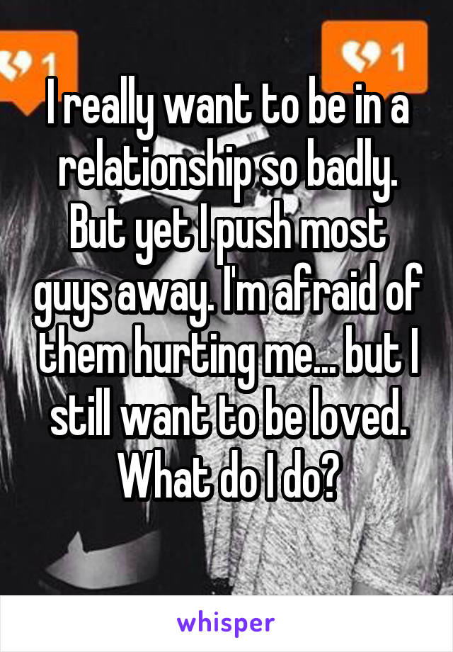 I really want to be in a relationship so badly. But yet I push most guys away. I'm afraid of them hurting me... but I still want to be loved. What do I do?
