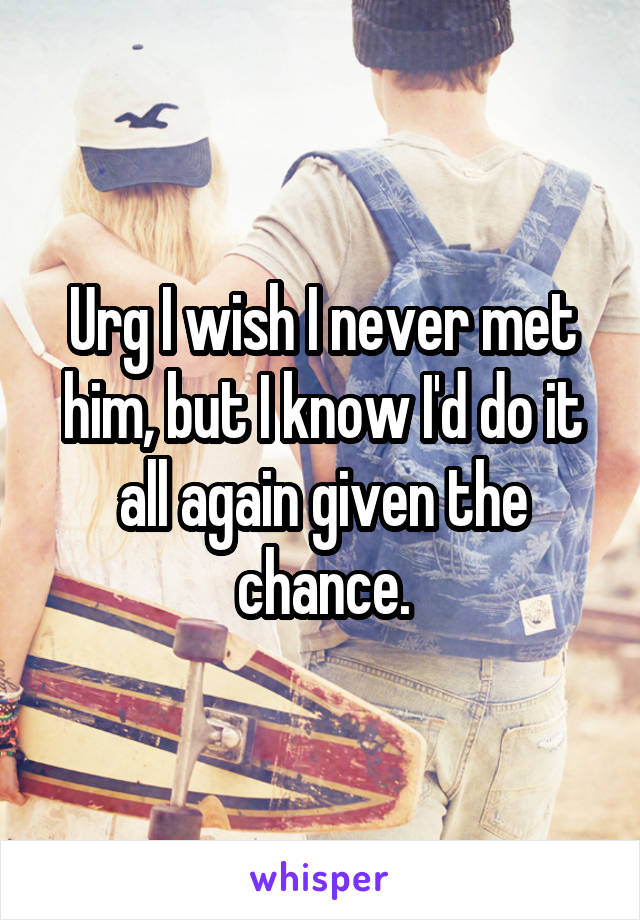 Urg I wish I never met him, but I know I'd do it all again given the chance.