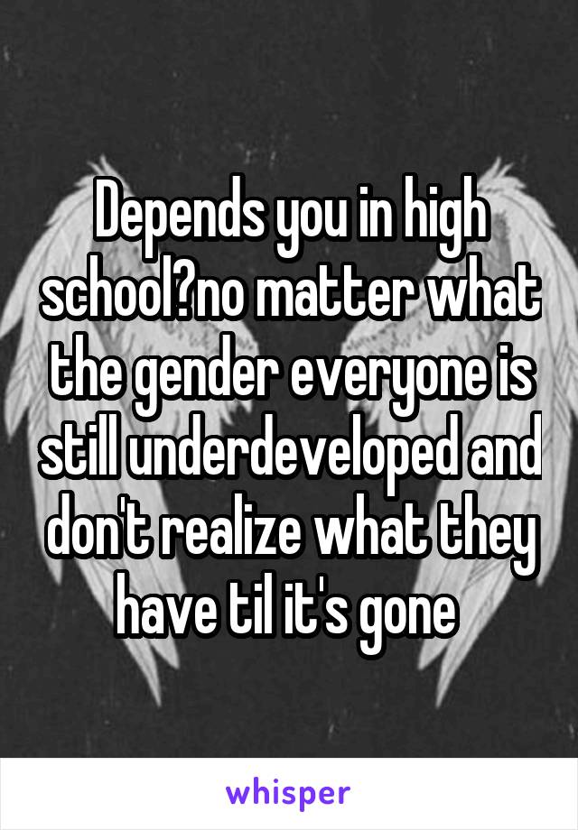 Depends you in high school?no matter what the gender everyone is still underdeveloped and don't realize what they have til it's gone 