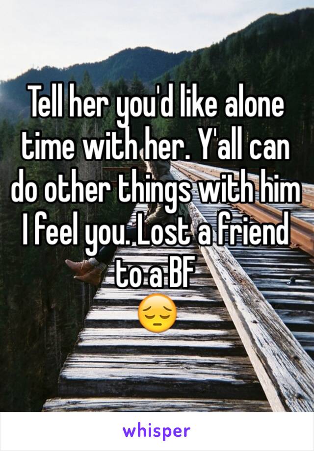 Tell her you'd like alone time with her. Y'all can do other things with him 
I feel you. Lost a friend to a BF 
😔