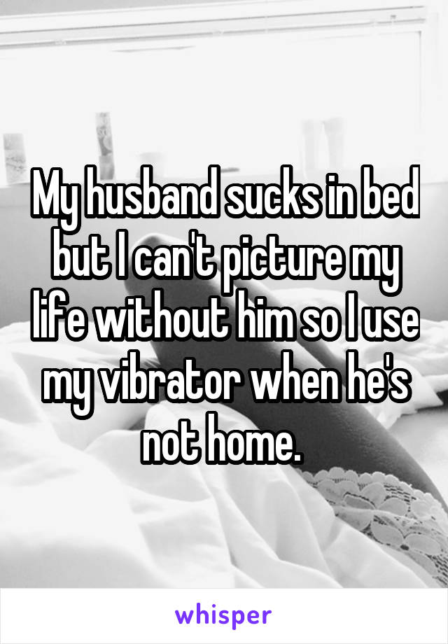 My husband sucks in bed but I can't picture my life without him so I use my vibrator when he's not home. 