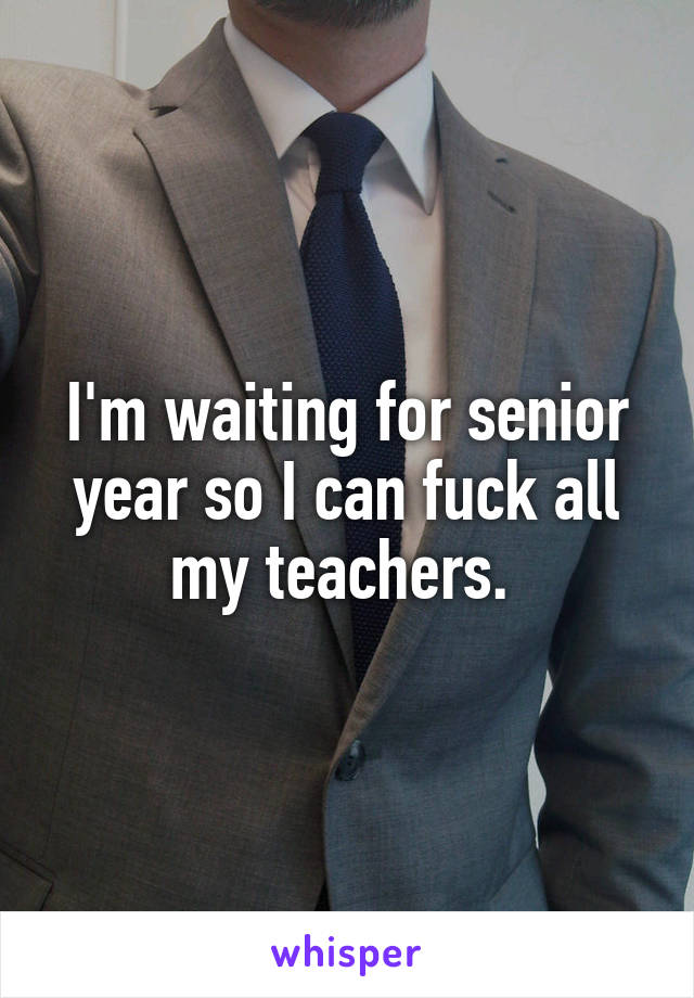 I'm waiting for senior year so I can fuck all my teachers. 