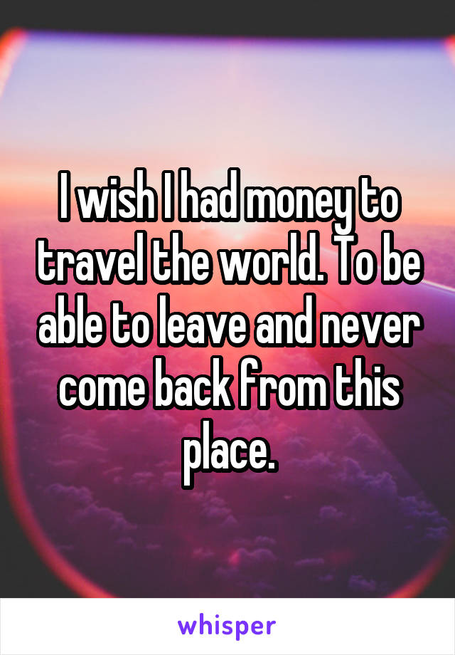 I wish I had money to travel the world. To be able to leave and never come back from this place.