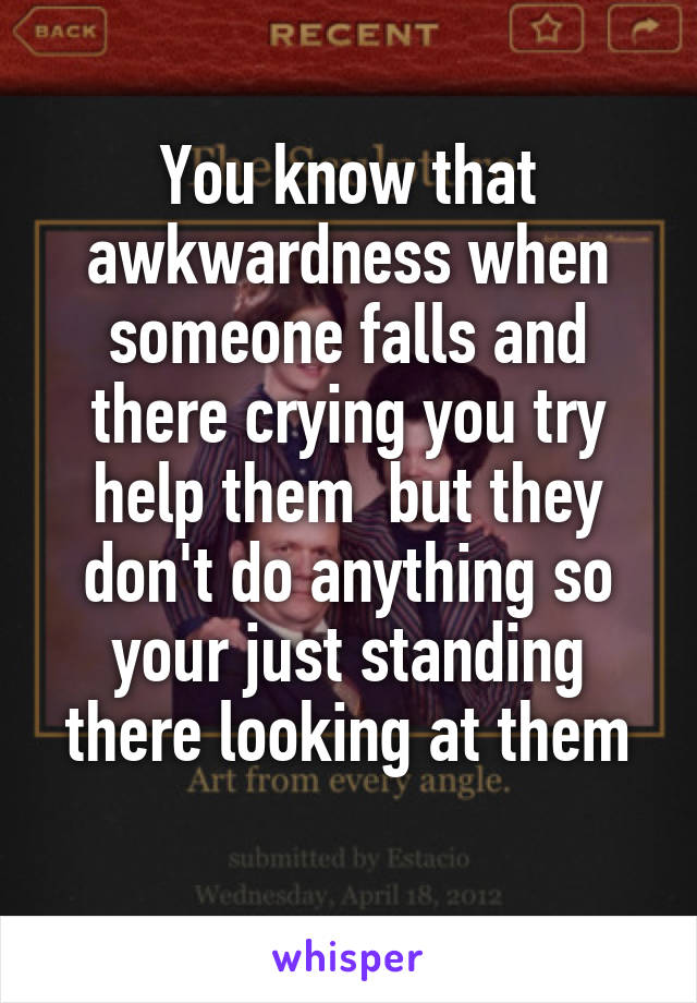 You know that awkwardness when someone falls and there crying you try help them  but they don't do anything so your just standing there looking at them
