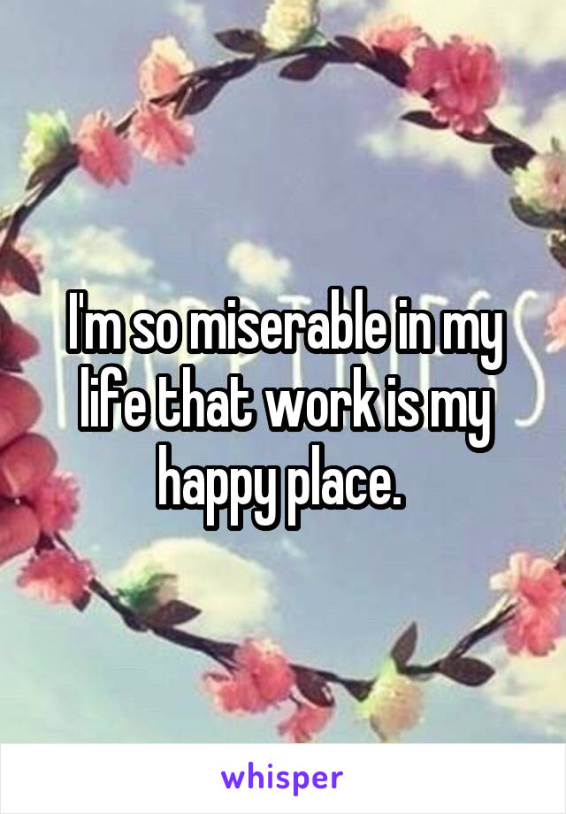 I'm so miserable in my life that work is my happy place. 