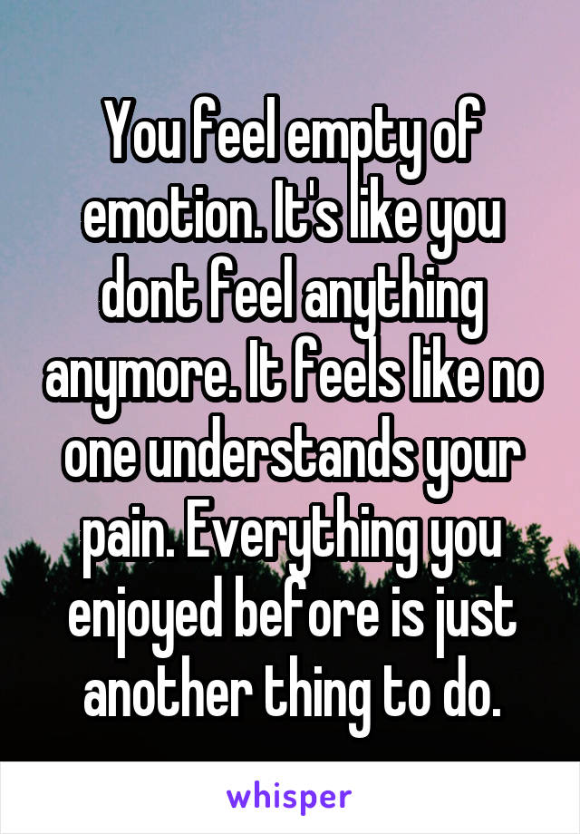 You feel empty of emotion. It's like you dont feel anything anymore. It feels like no one understands your pain. Everything you enjoyed before is just another thing to do.