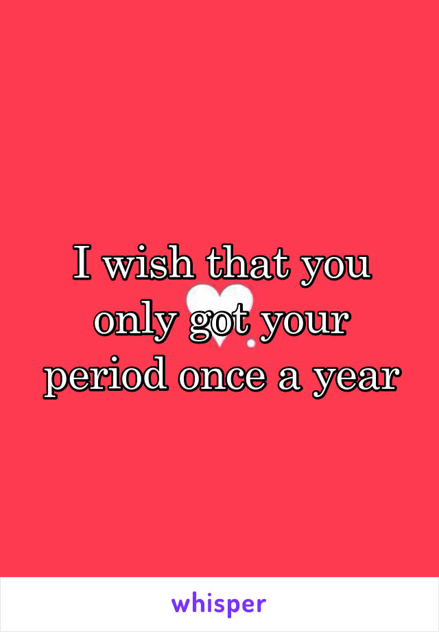 I wish that you only got your period once a year