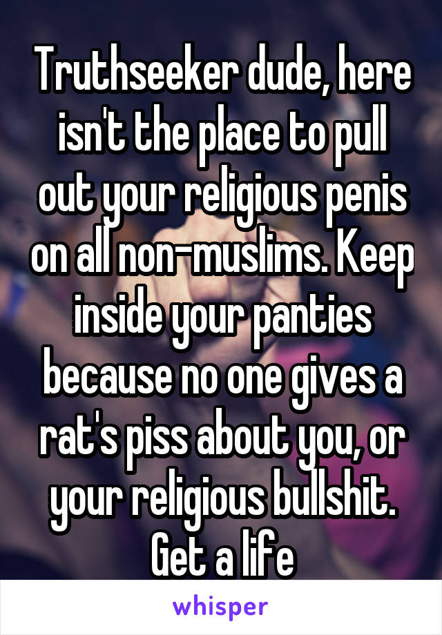 Truthseeker dude, here isn't the place to pull out your religious penis on all non-muslims. Keep inside your panties because no one gives a rat's piss about you, or your religious bullshit. Get a life