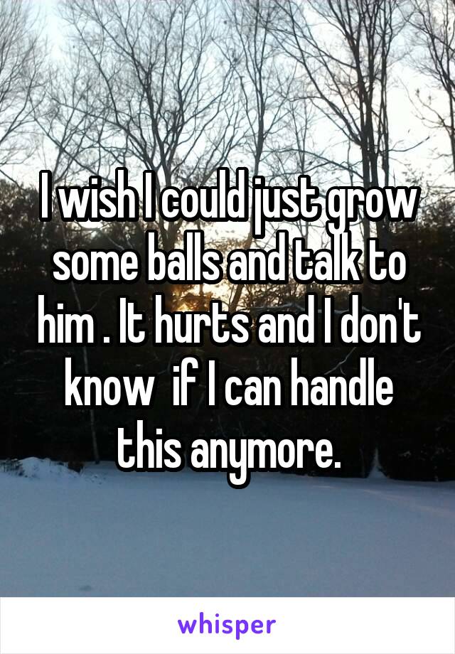 I wish I could just grow some balls and talk to him . It hurts and I don't know  if I can handle this anymore.