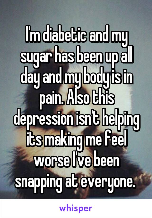 I'm diabetic and my sugar has been up all day and my body is in pain. Also this depression isn't helping its making me feel worse I've been snapping at everyone. 