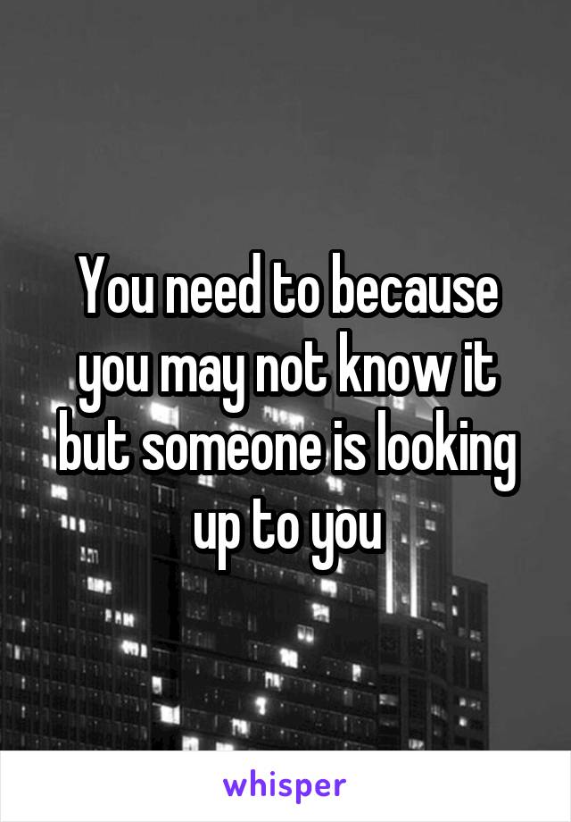 You need to because you may not know it but someone is looking up to you