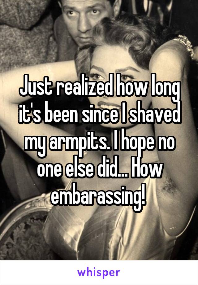 Just realized how long it's been since I shaved my armpits. I hope no one else did... How embarassing! 