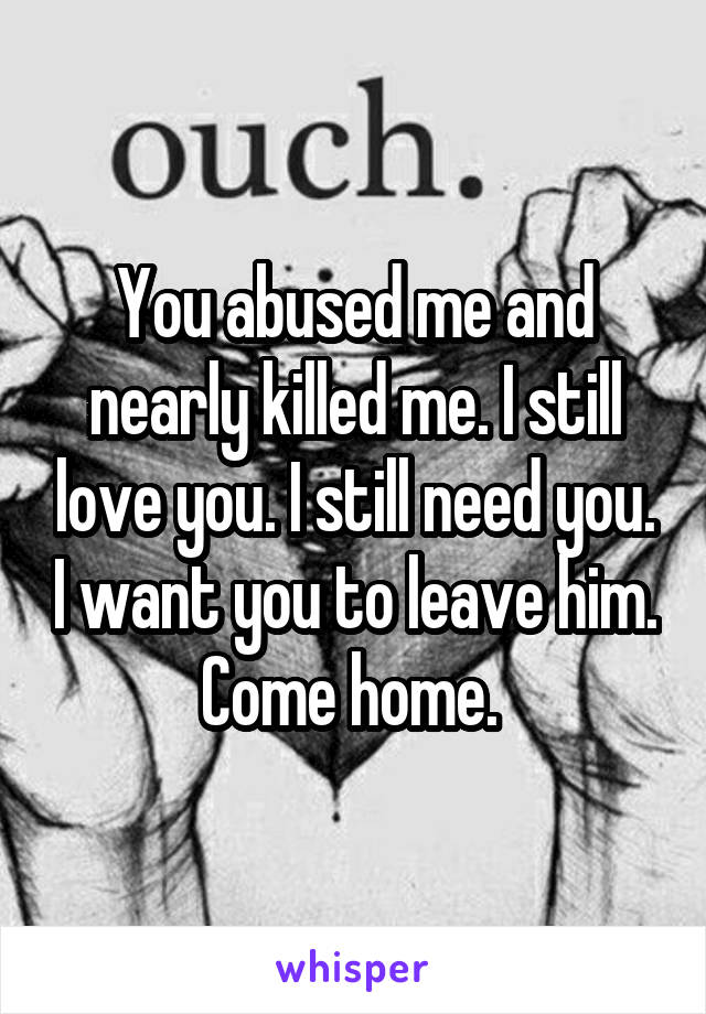 You abused me and nearly killed me. I still love you. I still need you. I want you to leave him. Come home. 