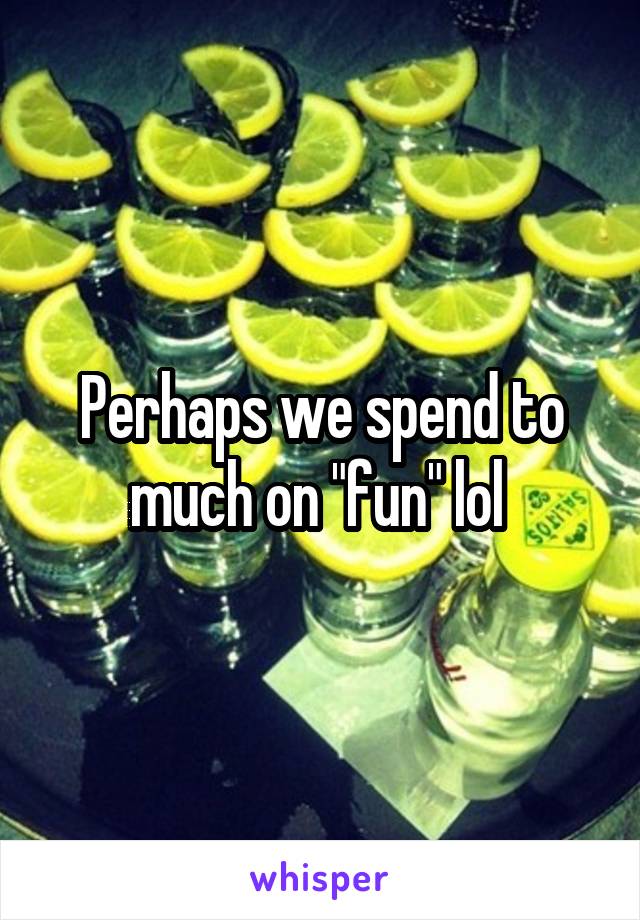 Perhaps we spend to much on "fun" lol 