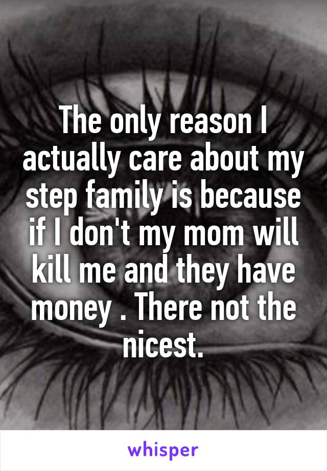 The only reason I actually care about my step family is because if I don't my mom will kill me and they have money . There not the nicest.