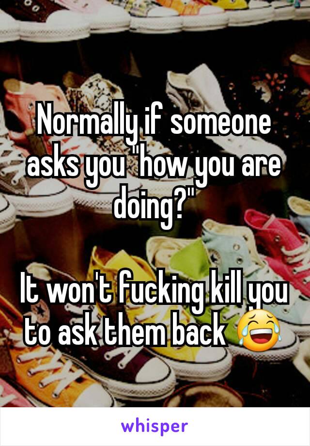 Normally if someone asks you "how you are doing?"

It won't fucking kill you to ask them back 😂