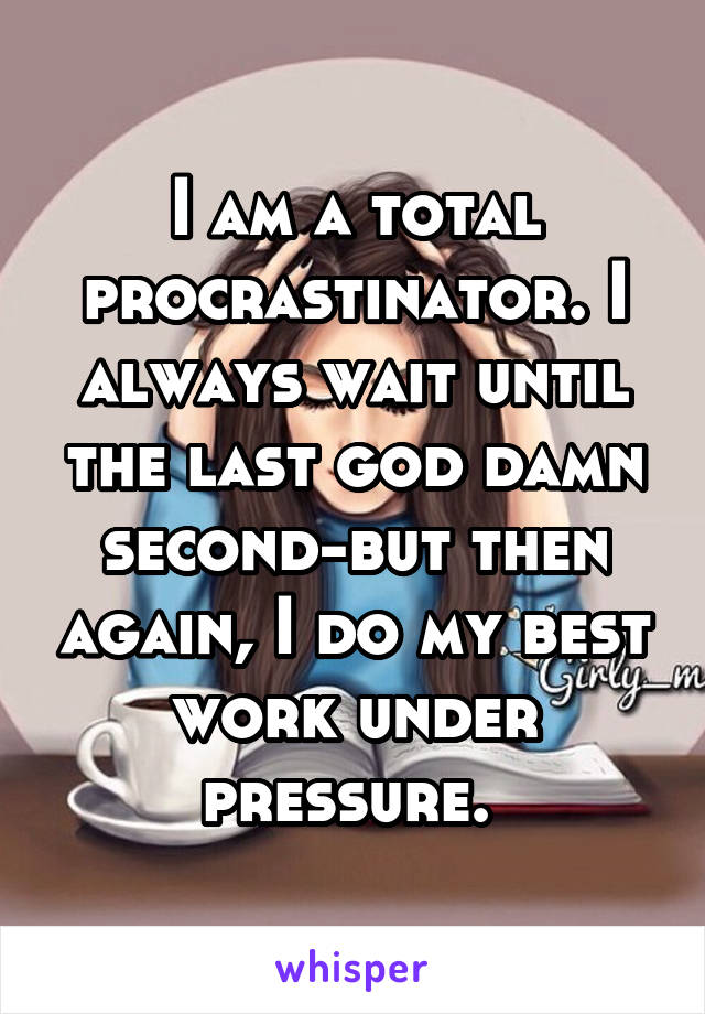 I am a total procrastinator. I always wait until the last god damn second-but then again, I do my best work under pressure. 