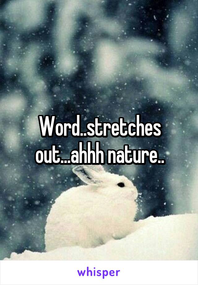 Word..stretches out...ahhh nature..