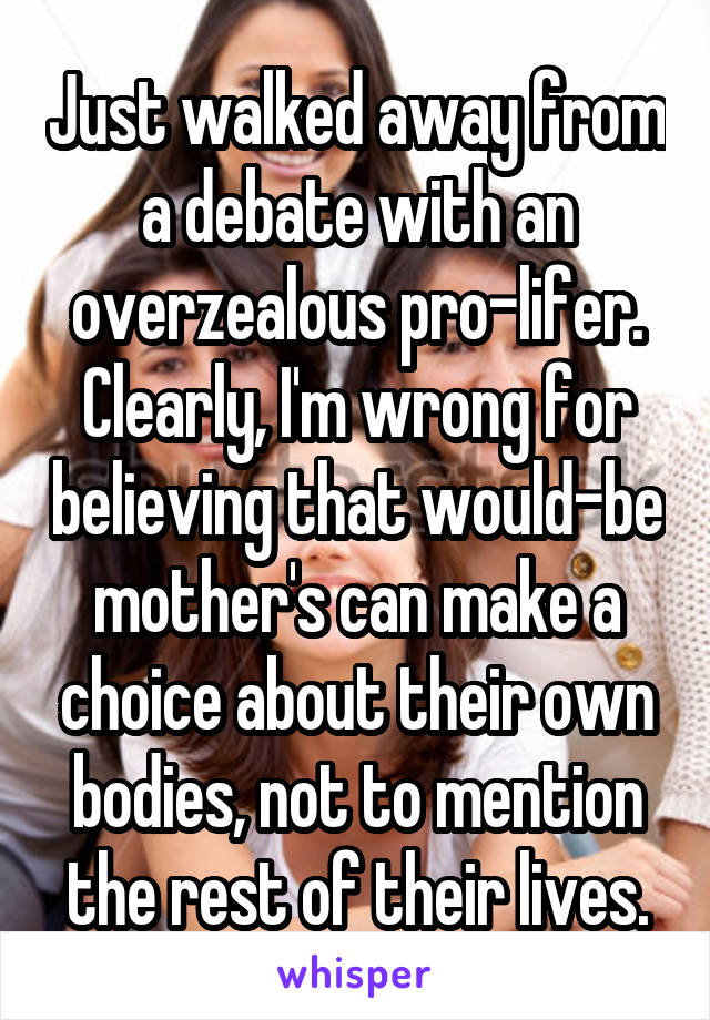 Just walked away from a debate with an overzealous pro-lifer. Clearly, I'm wrong for believing that would-be mother's can make a choice about their own bodies, not to mention the rest of their lives.