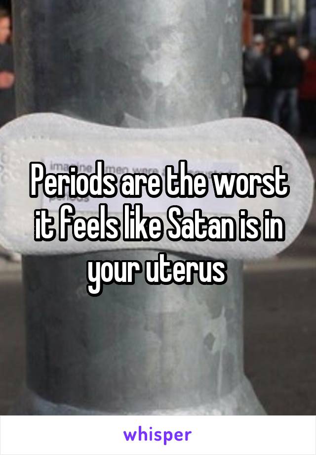 Periods are the worst it feels like Satan is in your uterus 