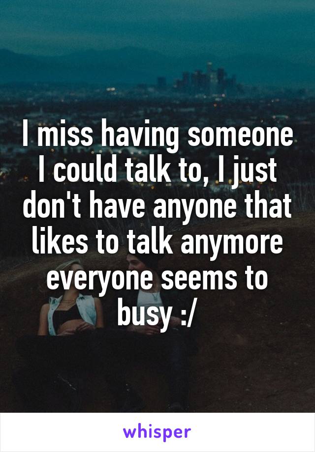 I miss having someone I could talk to, I just don't have anyone that likes to talk anymore everyone seems to busy :/