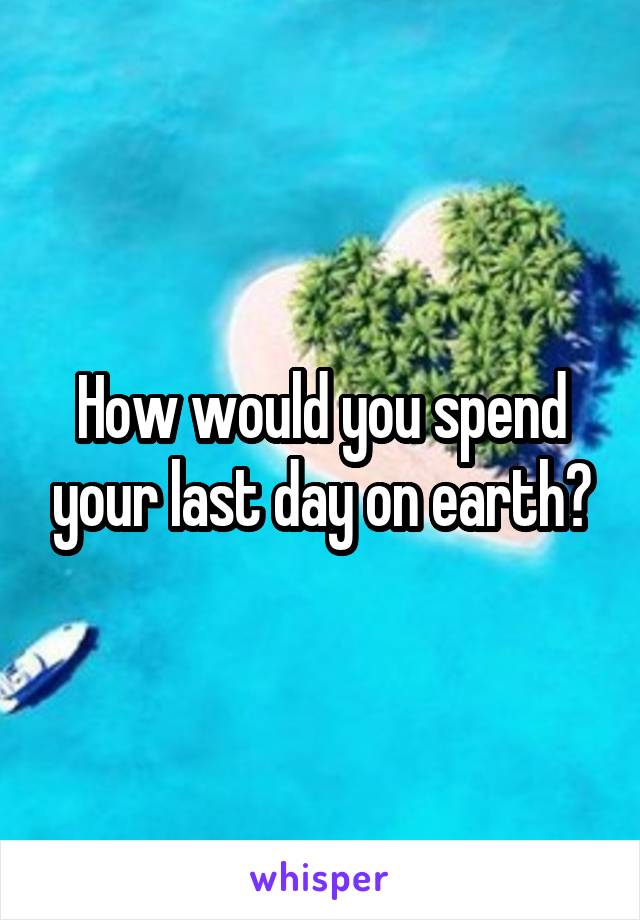 How would you spend your last day on earth?