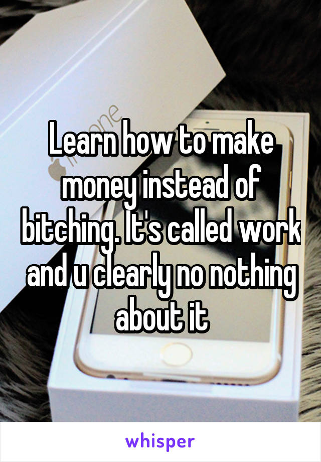 Learn how to make money instead of bitching. It's called work and u clearly no nothing about it